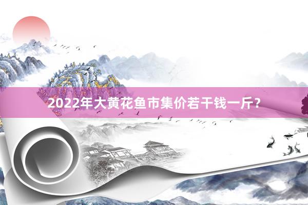 2022年大黄花鱼市集价若干钱一斤？